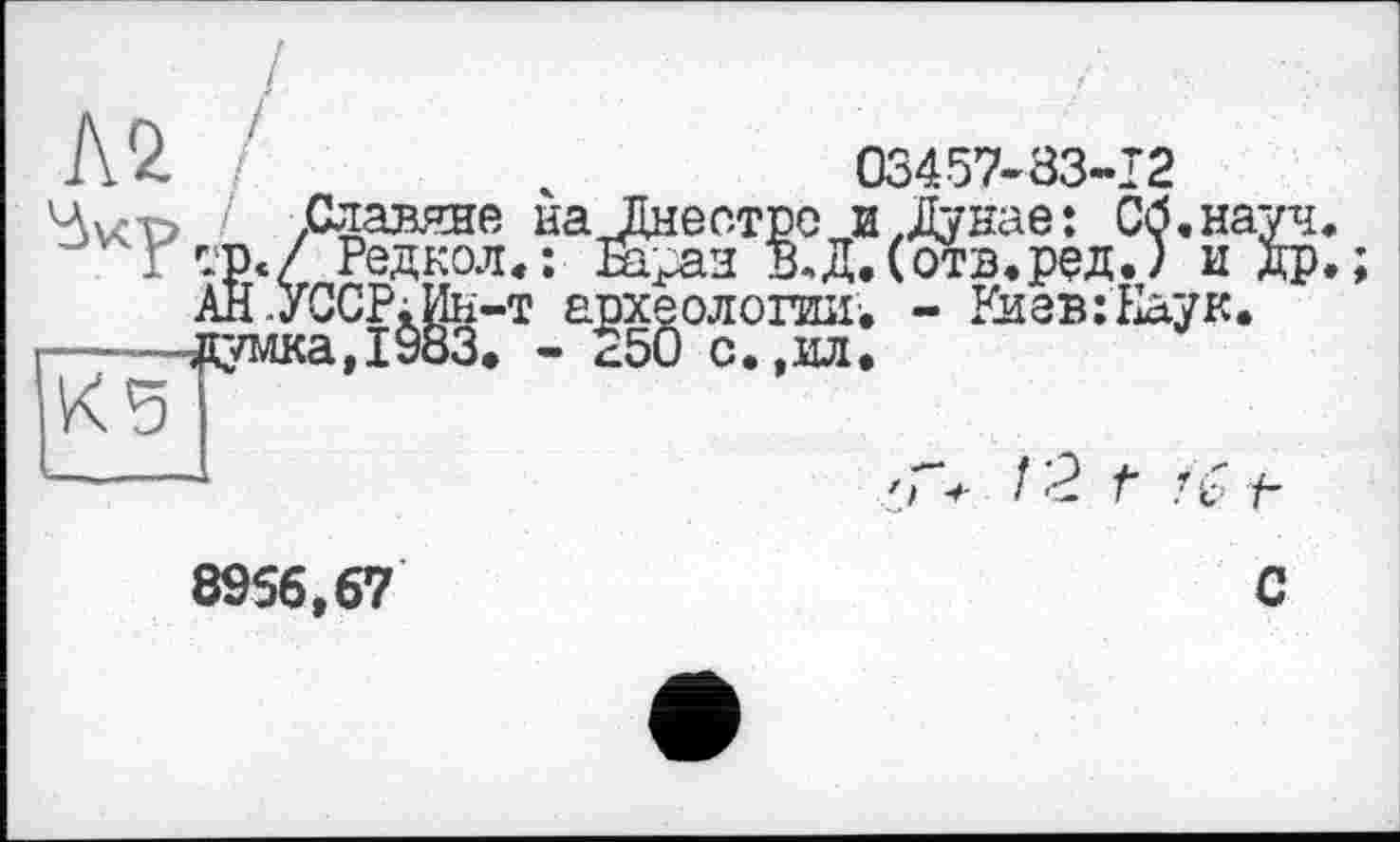 ﻿Л 2	ч	03457-83-12
4v<T> ' Славяне на Днестре и .Дунае: Сб.науч.
Г -Р«/ Редкол,: Ні£аз В,Д.(отв.ред.) и др.
АН .УССР;Ин-т археологии, - Киев: Еаук.
-----,цумка,1983. - *50 с.,ил.
К5
——	'Г. 12 г ’С/■
8956,67	С